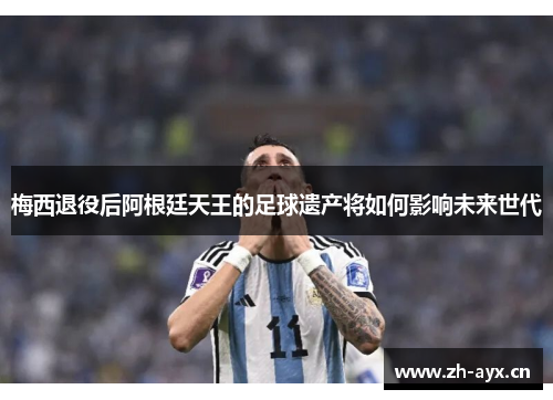 梅西退役后阿根廷天王的足球遗产将如何影响未来世代 梅西退役后阿根廷天王的足球遗产将如何影响未来世代