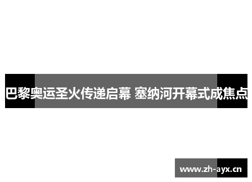 巴黎奥运圣火传递启幕 塞纳河开幕式成焦点 巴黎奥运圣火传递启幕 塞纳河开幕式成焦点
