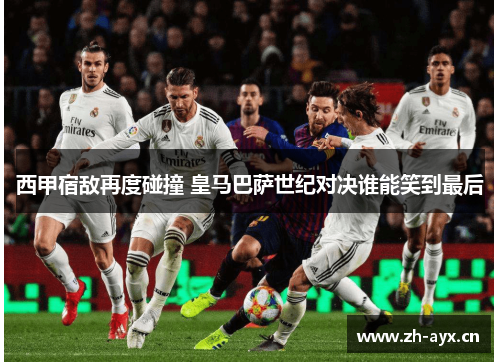 西甲宿敌再度碰撞 皇马巴萨世纪对决谁能笑到最后 西甲宿敌再度碰撞 皇马巴萨世纪对决谁能笑到最后