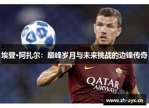 埃登·阿扎尔:巅峰岁月与未来挑战的边锋传奇 埃登·阿扎尔:巅峰岁月与未来挑战的边锋传奇