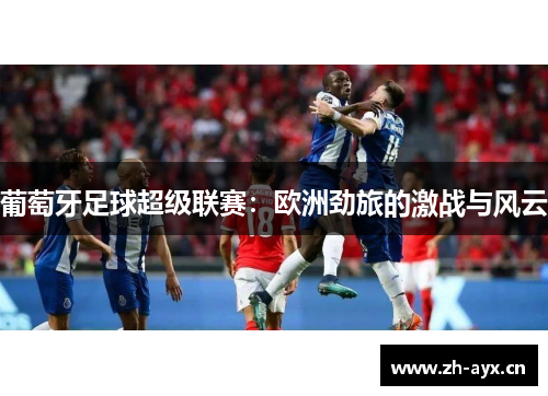 葡萄牙足球超级联赛:欧洲劲旅的激战与风云 葡萄牙足球超级联赛:欧洲劲旅的激战与风云