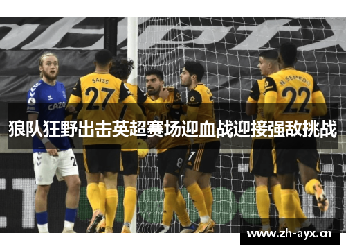 狼队狂野出击英超赛场迎血战迎接强敌挑战 狼队狂野出击英超赛场迎血战迎接强敌挑战