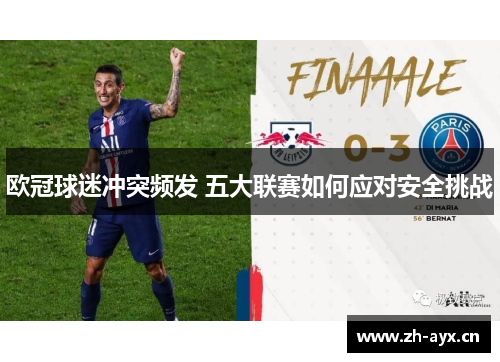 欧冠球迷冲突频发 五大联赛如何应对安全挑战 欧冠球迷冲突频发 五大联赛如何应对安全挑战